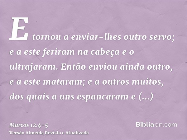 E tornou a enviar-lhes outro servo; e a este feriram na cabeça e o ultrajaram.Então enviou ainda outro, e a este mataram; e a outros muitos, dos quais a uns esp