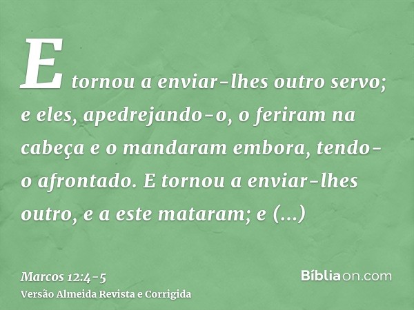 E tornou a enviar-lhes outro servo; e eles, apedrejando-o, o feriram na cabeça e o mandaram embora, tendo-o afrontado.E tornou a enviar-lhes outro, e a este mat