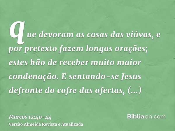 que devoram as casas das viúvas, e por pretexto fazem longas orações; estes hão de receber muito maior condenação.E sentando-se Jesus defronte do cofre das ofer