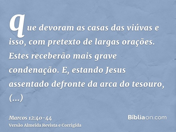 que devoram as casas das viúvas e isso, com pretexto de largas orações. Estes receberão mais grave condenação.E, estando Jesus assentado defronte da arca do tes