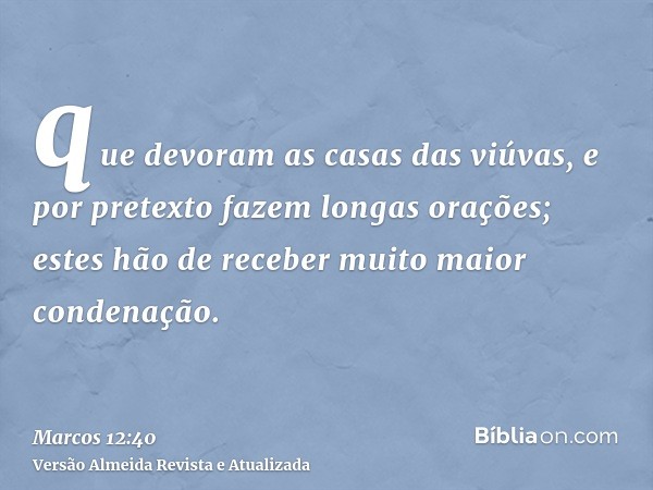 que devoram as casas das viúvas, e por pretexto fazem longas orações; estes hão de receber muito maior condenação.