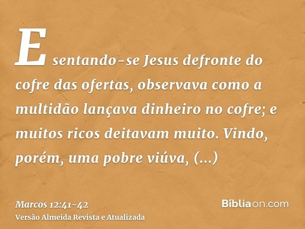 E sentando-se Jesus defronte do cofre das ofertas, observava como a multidão lançava dinheiro no cofre; e muitos ricos deitavam muito.Vindo, porém, uma pobre vi
