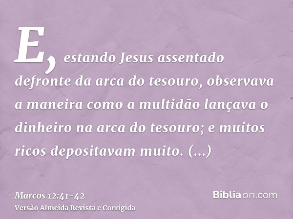 E, estando Jesus assentado defronte da arca do tesouro, observava a maneira como a multidão lançava o dinheiro na arca do tesouro; e muitos ricos depositavam mu