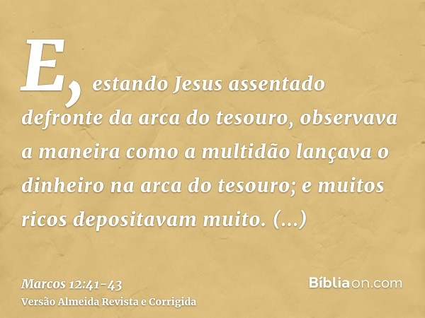 E, estando Jesus assentado defronte da arca do tesouro, observava a maneira como a multidão lançava o dinheiro na arca do tesouro; e muitos ricos depositavam mu