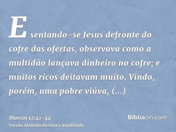 E sentando-se Jesus defronte do cofre das ofertas, observava como a multidão lançava dinheiro no cofre; e muitos ricos deitavam muito.Vindo, porém, uma pobre vi