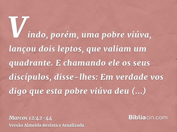 Vindo, porém, uma pobre viúva, lançou dois leptos, que valiam um quadrante.E chamando ele os seus discípulos, disse-lhes: Em verdade vos digo que esta pobre viú