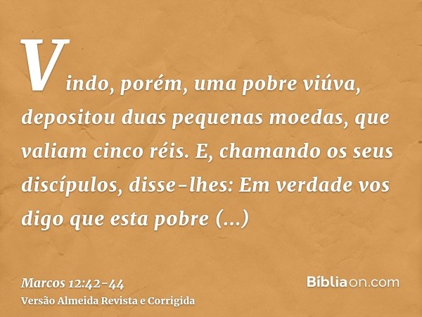 Vindo, porém, uma pobre viúva, depositou duas pequenas moedas, que valiam cinco réis.E, chamando os seus discípulos, disse-lhes: Em verdade vos digo que esta po