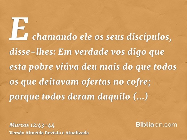E chamando ele os seus discípulos, disse-lhes: Em verdade vos digo que esta pobre viúva deu mais do que todos os que deitavam ofertas no cofre;porque todos dera