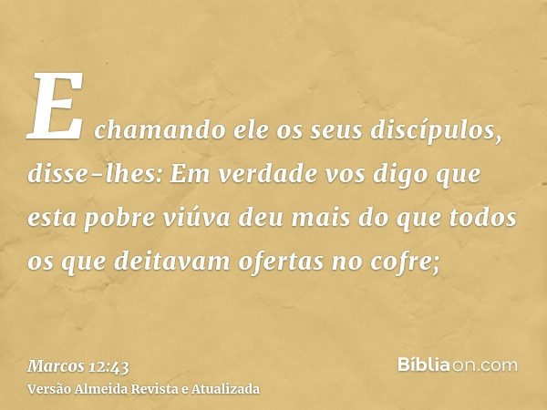 E chamando ele os seus discípulos, disse-lhes: Em verdade vos digo que esta pobre viúva deu mais do que todos os que deitavam ofertas no cofre;