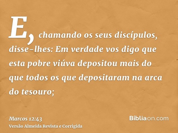 E, chamando os seus discípulos, disse-lhes: Em verdade vos digo que esta pobre viúva depositou mais do que todos os que depositaram na arca do tesouro;