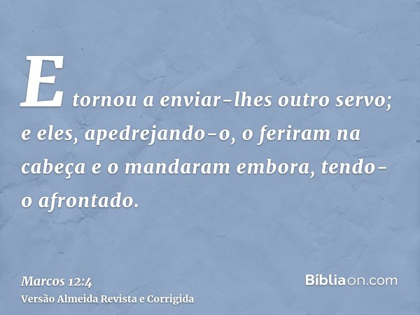 E tornou a enviar-lhes outro servo; e eles, apedrejando-o, o feriram na cabeça e o mandaram embora, tendo-o afrontado.