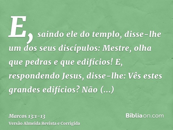 E, saindo ele do templo, disse-lhe um dos seus discípulos: Mestre, olha que pedras e que edifícios!E, respondendo Jesus, disse-lhe: Vês estes grandes edifícios?