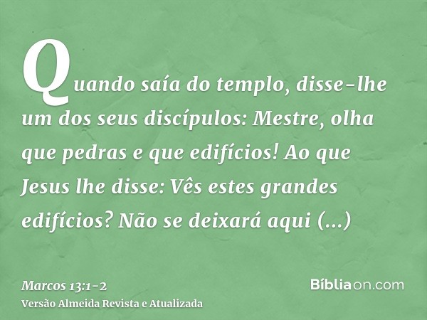 Quando saía do templo, disse-lhe um dos seus discípulos: Mestre, olha que pedras e que edifícios!Ao que Jesus lhe disse: Vês estes grandes edifícios? Não se dei