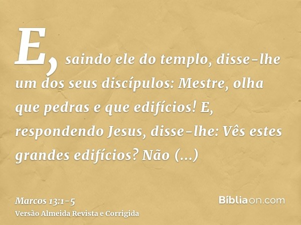 E, saindo ele do templo, disse-lhe um dos seus discípulos: Mestre, olha que pedras e que edifícios!E, respondendo Jesus, disse-lhe: Vês estes grandes edifícios?