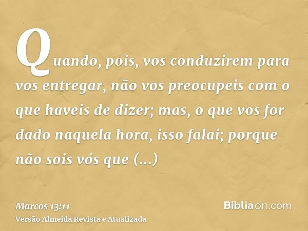 Quando, pois, vos conduzirem para vos entregar, não vos preocupeis com o que haveis de dizer; mas, o que vos for dado naquela hora, isso falai; porque não sois 