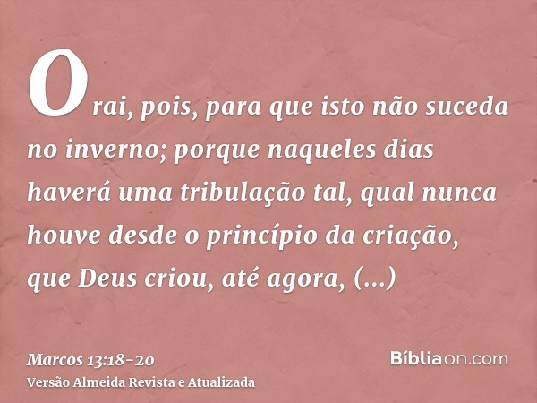 Orai, pois, para que isto não suceda no inverno;porque naqueles dias haverá uma tribulação tal, qual nunca houve desde o princípio da criação, que Deus criou, a