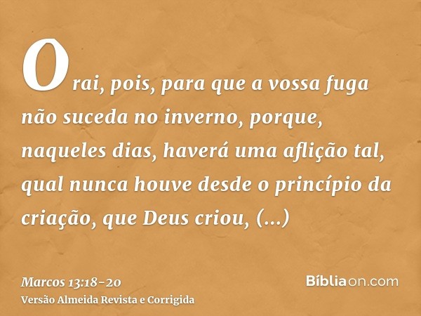 Orai, pois, para que a vossa fuga não suceda no inverno,porque, naqueles dias, haverá uma aflição tal, qual nunca houve desde o princípio da criação, que Deus c