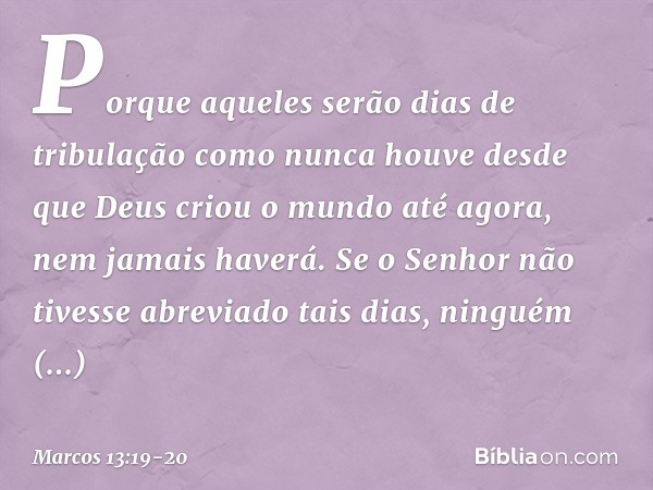 Porque aqueles serão dias de tribulação como nunca houve desde que Deus criou o mundo até agora, nem jamais haverá. Se o Senhor não tivesse abreviado tais dias,