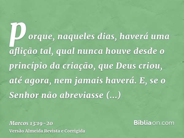 porque, naqueles dias, haverá uma aflição tal, qual nunca houve desde o princípio da criação, que Deus criou, até agora, nem jamais haverá.E, se o Senhor não ab