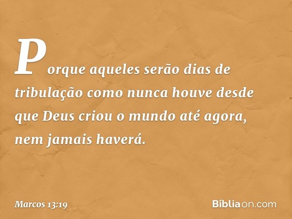 Porque aqueles serão dias de tribulação como nunca houve desde que Deus criou o mundo até agora, nem jamais haverá. -- Marcos 13:19