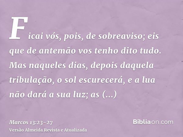 Ficai vós, pois, de sobreaviso; eis que de antemão vos tenho dito tudo.Mas naqueles dias, depois daquela tribulação, o sol escurecerá, e a lua não dará a sua lu
