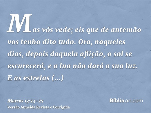Mas vós vede; eis que de antemão vos tenho dito tudo.Ora, naqueles dias, depois daquela aflição, o sol se escurecerá, e a lua não dará a sua luz.E as estrelas c