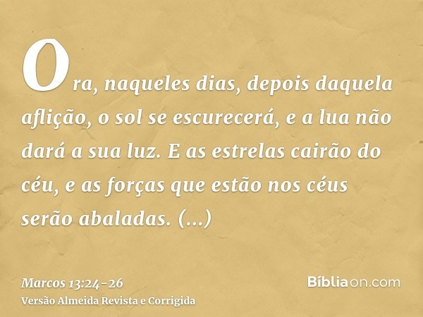 Ora, naqueles dias, depois daquela aflição, o sol se escurecerá, e a lua não dará a sua luz.E as estrelas cairão do céu, e as forças que estão nos céus serão ab