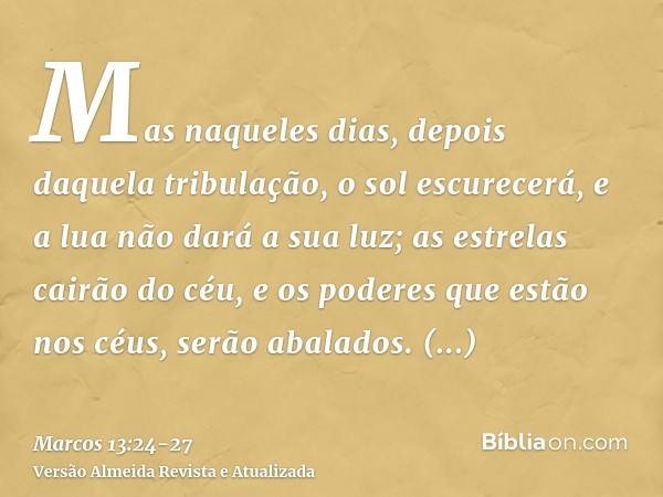 Mas naqueles dias, depois daquela tribulação, o sol escurecerá, e a lua não dará a sua luz;as estrelas cairão do céu, e os poderes que estão nos céus, serão aba