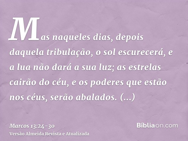 Mas naqueles dias, depois daquela tribulação, o sol escurecerá, e a lua não dará a sua luz;as estrelas cairão do céu, e os poderes que estão nos céus, serão aba