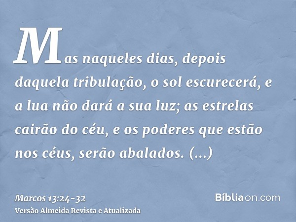 Mas naqueles dias, depois daquela tribulação, o sol escurecerá, e a lua não dará a sua luz;as estrelas cairão do céu, e os poderes que estão nos céus, serão aba