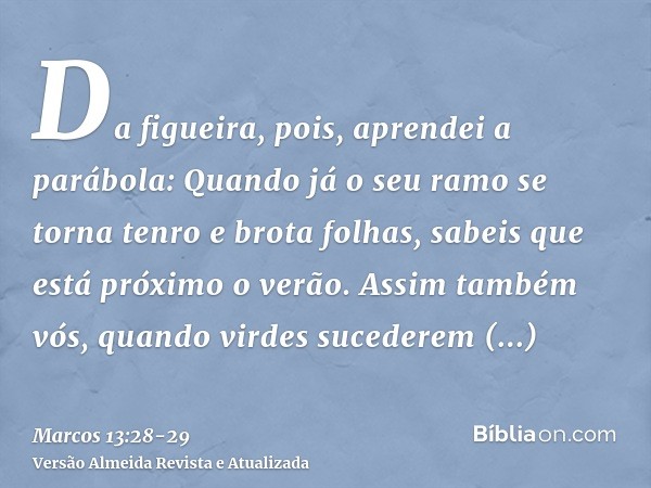 Da figueira, pois, aprendei a parábola: Quando já o seu ramo se torna tenro e brota folhas, sabeis que está próximo o verão.Assim também vós, quando virdes suce