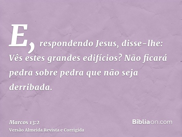 E, respondendo Jesus, disse-lhe: Vês estes grandes edifícios? Não ficará pedra sobre pedra que não seja derribada.