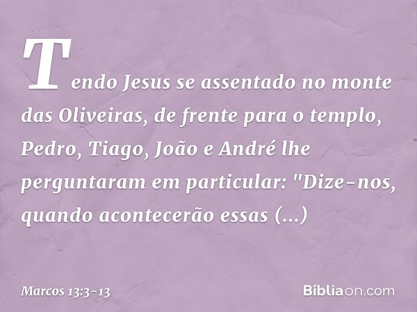 Tendo Jesus se assentado no monte das Oliveiras, de frente para o templo, Pedro, Tiago, João e André lhe perguntaram em particular: "Dize-nos, quando acontecerã