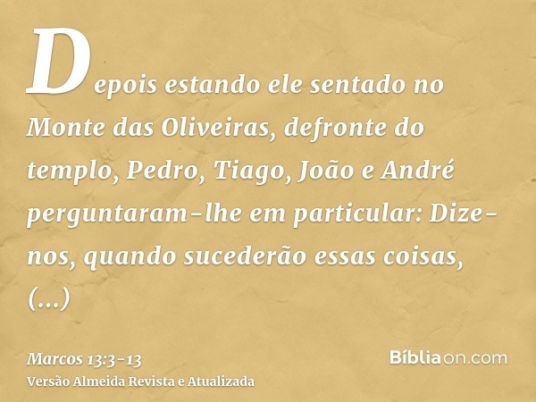 Depois estando ele sentado no Monte das Oliveiras, defronte do templo, Pedro, Tiago, João e André perguntaram-lhe em particular:Dize-nos, quando sucederão essas