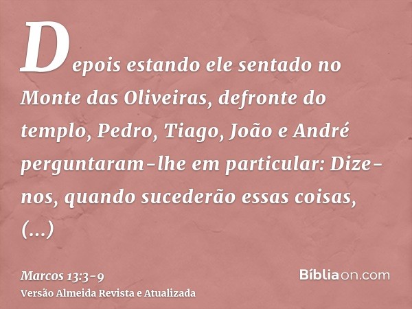 Depois estando ele sentado no Monte das Oliveiras, defronte do templo, Pedro, Tiago, João e André perguntaram-lhe em particular:Dize-nos, quando sucederão essas