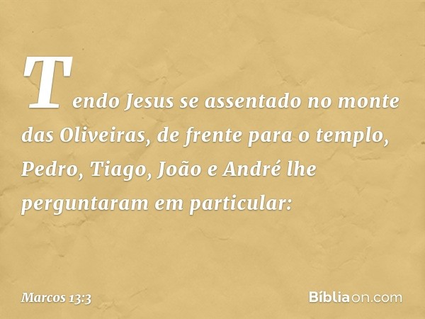 Tendo Jesus se assentado no monte das Oliveiras, de frente para o templo, Pedro, Tiago, João e André lhe perguntaram em particular: -- Marcos 13:3