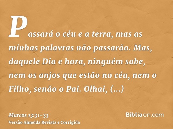 Passará o céu e a terra, mas as minhas palavras não passarão.Mas, daquele Dia e hora, ninguém sabe, nem os anjos que estão no céu, nem o Filho, senão o Pai.Olha