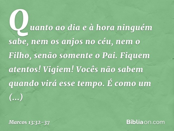 "Quanto ao dia e à hora ninguém sabe, nem os anjos no céu, nem o Filho, senão somente o Pai. Fiquem atentos! Vigiem! Vocês não sabem quando virá esse tempo. É c