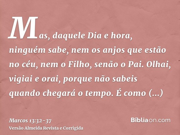 Mas, daquele Dia e hora, ninguém sabe, nem os anjos que estão no céu, nem o Filho, senão o Pai.Olhai, vigiai e orai, porque não sabeis quando chegará o tempo.É 