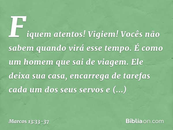 Fiquem atentos! Vigiem! Vocês não sabem quando virá esse tempo. É como um homem que sai de viagem. Ele deixa sua casa, encarrega de tarefas cada um dos seus ser