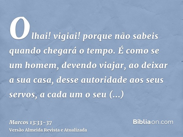 Olhai! vigiai! porque não sabeis quando chegará o tempo.É como se um homem, devendo viajar, ao deixar a sua casa, desse autoridade aos seus servos, a cada um o 