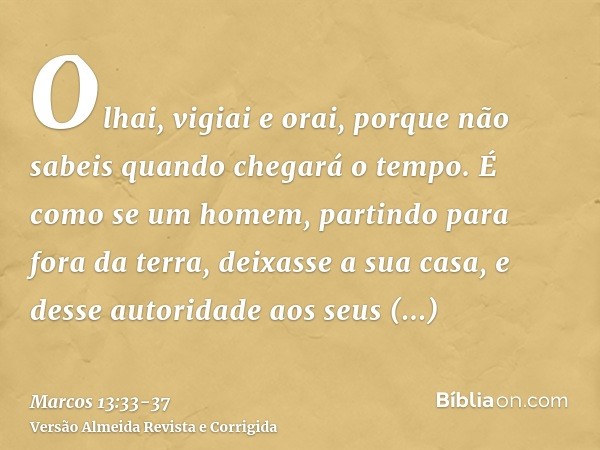 Olhai, vigiai e orai, porque não sabeis quando chegará o tempo.É como se um homem, partindo para fora da terra, deixasse a sua casa, e desse autoridade aos seus