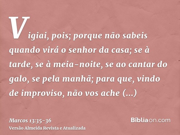 Vigiai, pois; porque não sabeis quando virá o senhor da casa; se à tarde, se à meia-noite, se ao cantar do galo, se pela manhã;para que, vindo de improviso, não