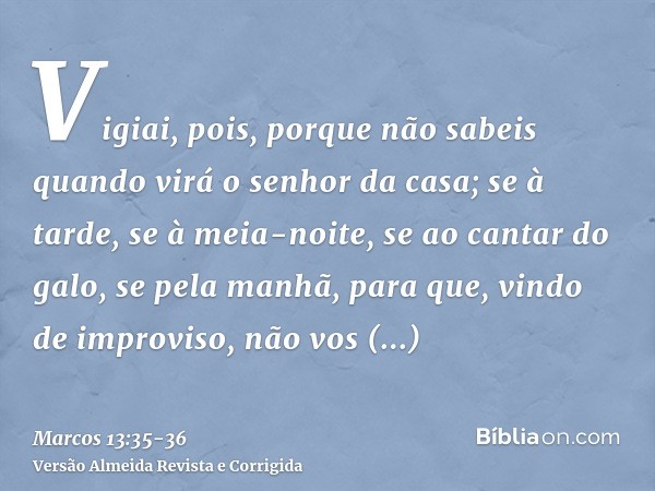 Vigiai, pois, porque não sabeis quando virá o senhor da casa; se à tarde, se à meia-noite, se ao cantar do galo, se pela manhã,para que, vindo de improviso, não