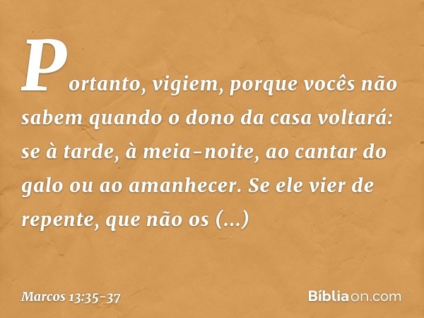 Portanto, vigiem, porque vocês não sabem quando o dono da casa voltará: se à tarde, à meia-noite, ao cantar do galo ou ao amanhecer. Se ele vier de repente, que