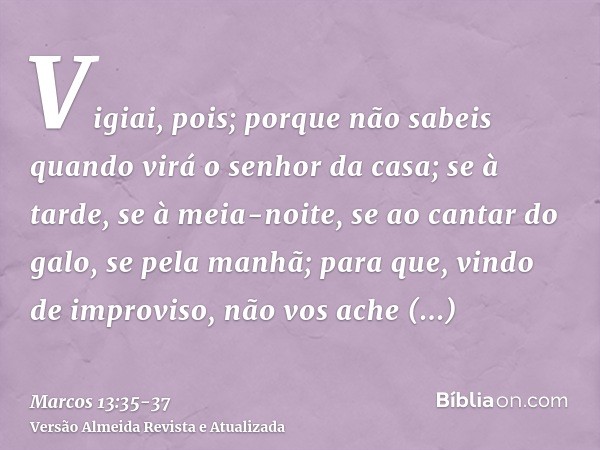 Vigiai, pois; porque não sabeis quando virá o senhor da casa; se à tarde, se à meia-noite, se ao cantar do galo, se pela manhã;para que, vindo de improviso, não