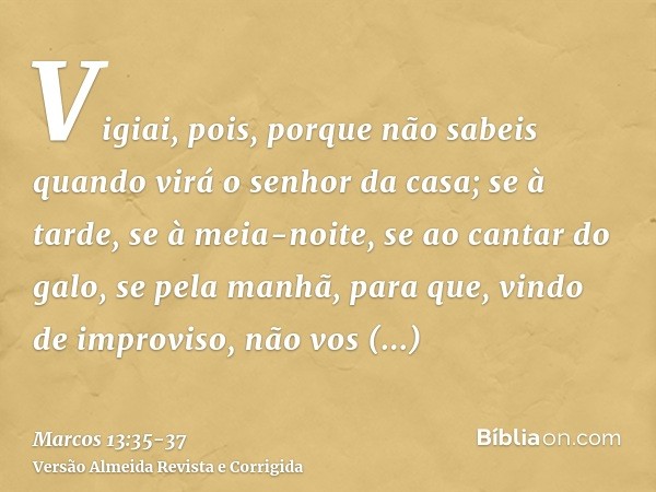 Vigiai, pois, porque não sabeis quando virá o senhor da casa; se à tarde, se à meia-noite, se ao cantar do galo, se pela manhã,para que, vindo de improviso, não