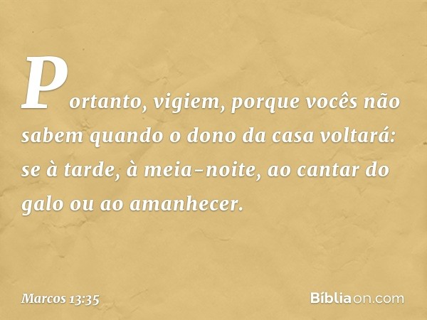 Portanto, vigiem, porque vocês não sabem quando o dono da casa voltará: se à tarde, à meia-noite, ao cantar do galo ou ao amanhecer. -- Marcos 13:35