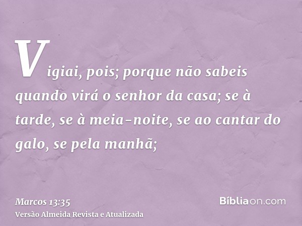 Vigiai, pois; porque não sabeis quando virá o senhor da casa; se à tarde, se à meia-noite, se ao cantar do galo, se pela manhã;