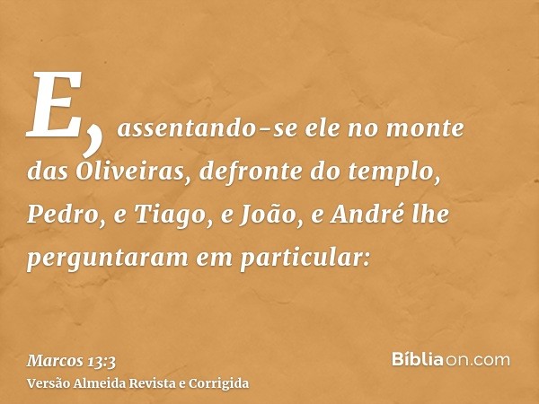 E, assentando-se ele no monte das Oliveiras, defronte do templo, Pedro, e Tiago, e João, e André lhe perguntaram em particular: